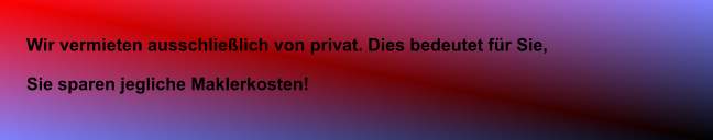 Wir vermieten ausschlielich von privat. Dies bedeutet fr Sie, Sie sparen jegliche Maklerkosten!